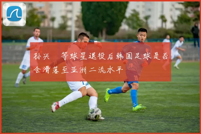 孙兴慜等球星退役后韩国足球是否会滑落至亚洲二流水平
