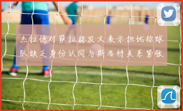 杰拉德对萨拉赫发文表示担忧称球队缺乏身份认同与斯洛特关系紧张
