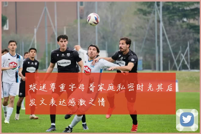 球迷尊重字母哥家庭私密时光其后发文表达感激之情