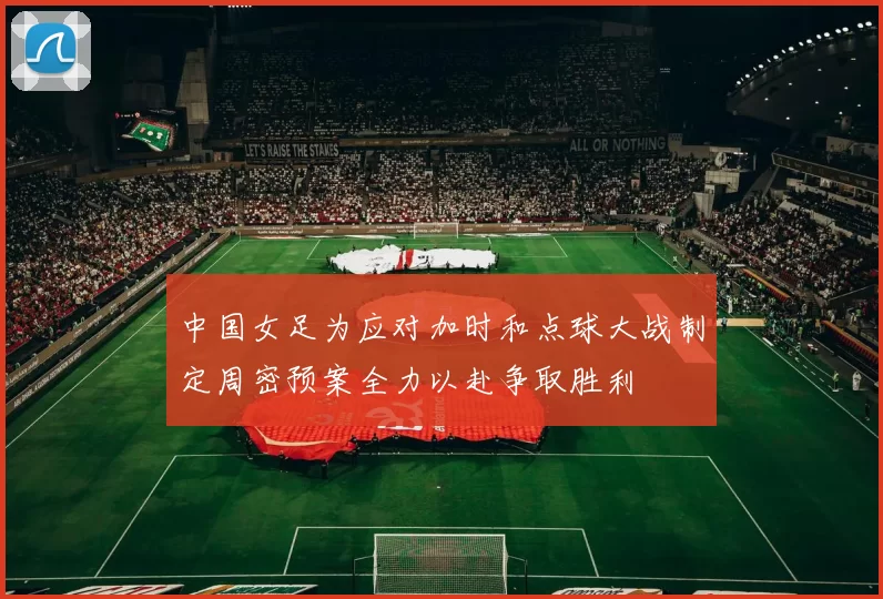 中国女足为应对加时和点球大战制定周密预案全力以赴争取胜利