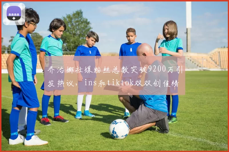 乔治娜社媒粉丝总数突破9200万引发热议，ins和tiktok双双创佳绩