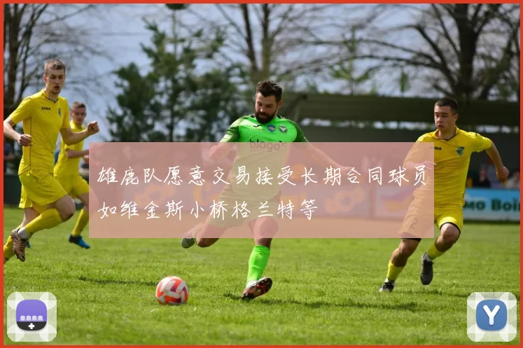 雄鹿队愿意交易接受长期合同球员如维金斯小桥格兰特等