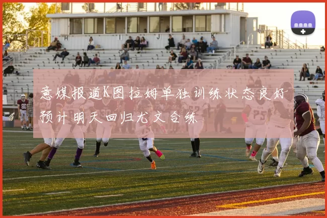 意媒报道K图拉姆单独训练状态良好预计明天回归尤文合练
