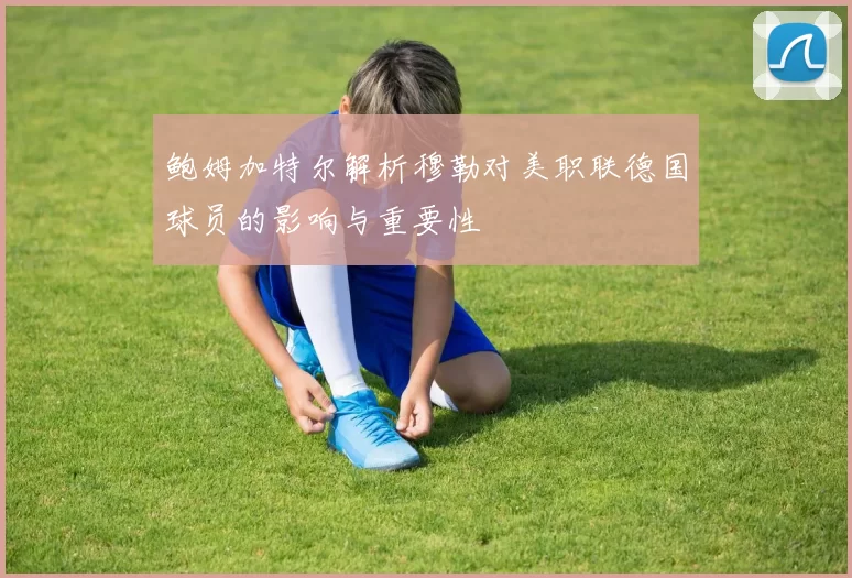 鲍姆加特尔解析穆勒对美职联德国球员的影响与重要性