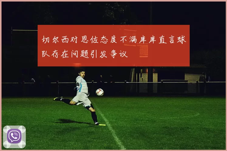 切尔西对恩佐态度不满库库直言球队存在问题引发争议