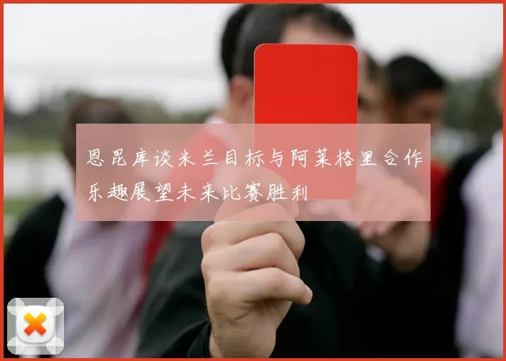 恩昆库谈米兰目标与阿莱格里合作乐趣展望未来比赛胜利
