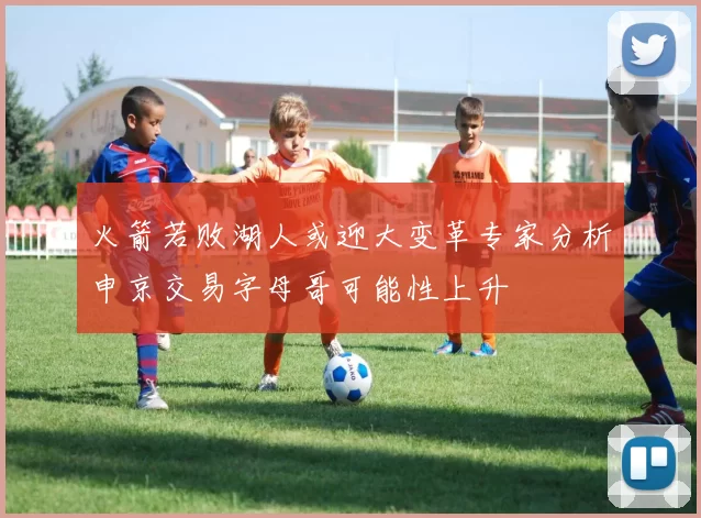 火箭若败湖人或迎大变革专家分析申京交易字母哥可能性上升