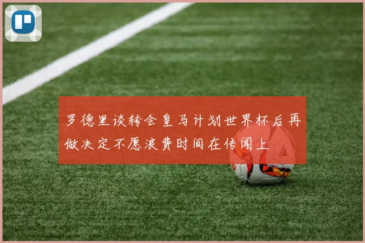 罗德里谈转会皇马计划世界杯后再做决定不愿浪费时间在传闻上
