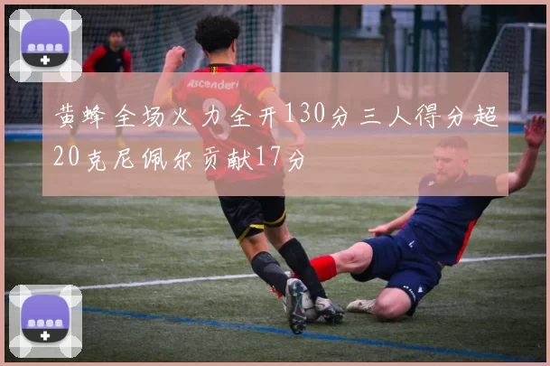 黄蜂全场火力全开130分三人得分超20克尼佩尔贡献17分