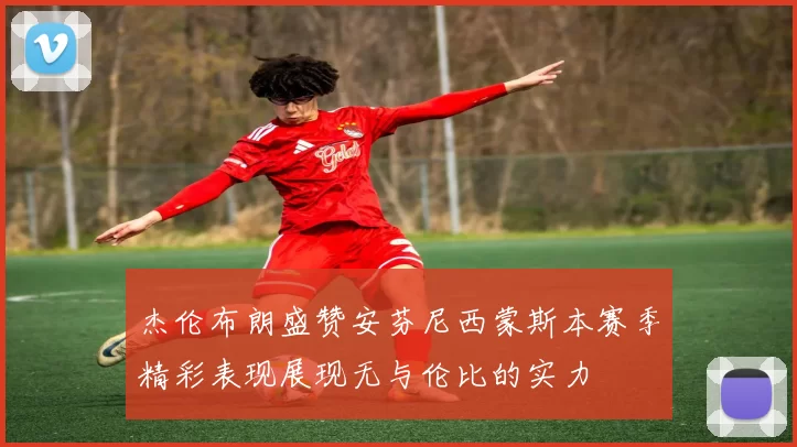 杰伦布朗盛赞安芬尼西蒙斯本赛季精彩表现展现无与伦比的实力