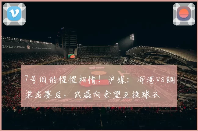 7号间的惺惺相惜！沪媒：海港vs铜梁龙赛后，武磊向余望互换球衣
