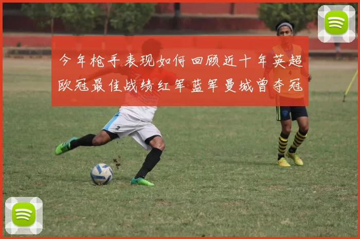 今年枪手表现如何回顾近十年英超欧冠最佳战绩红军蓝军曼城曾夺冠