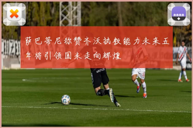 萨巴蒂尼称赞齐沃执教能力未来五年将引领国米走向辉煌
