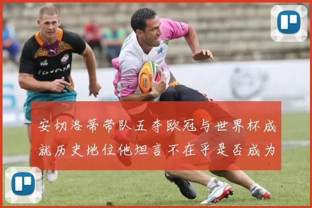 安切洛蒂带队五夺欧冠与世界杯成就历史地位他坦言不在乎是否成为第一人