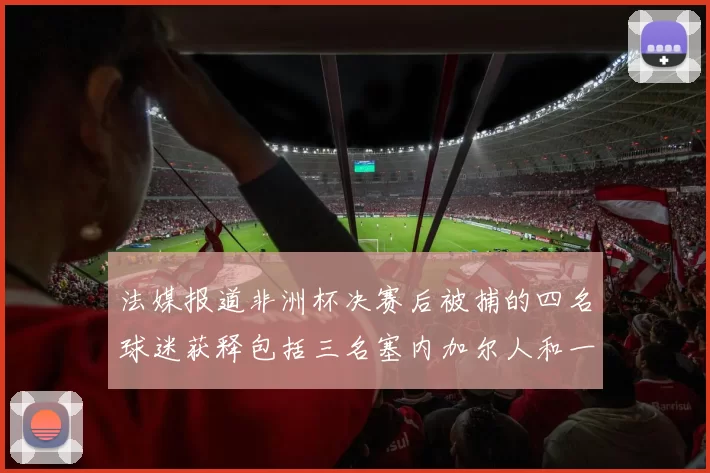 法媒报道非洲杯决赛后被捕的四名球迷获释包括三名塞内加尔人和一名法国人