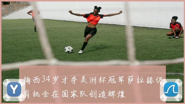 梅西34岁才夺美洲杯冠军萨拉赫仍有机会在国家队创造辉煌