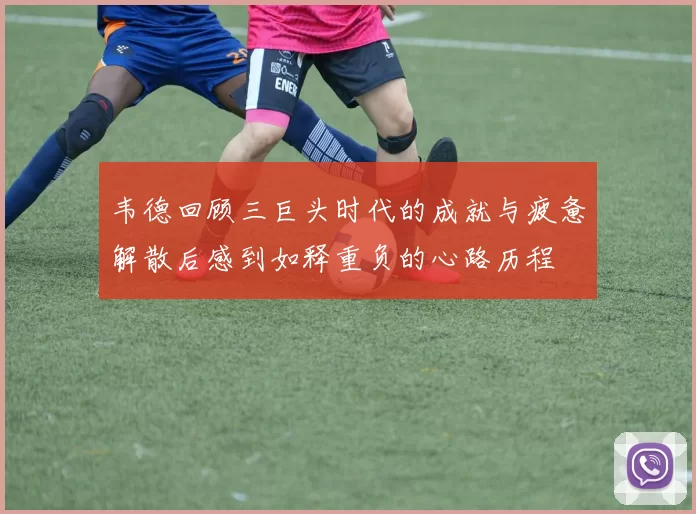 韦德回顾三巨头时代的成就与疲惫解散后感到如释重负的心路历程