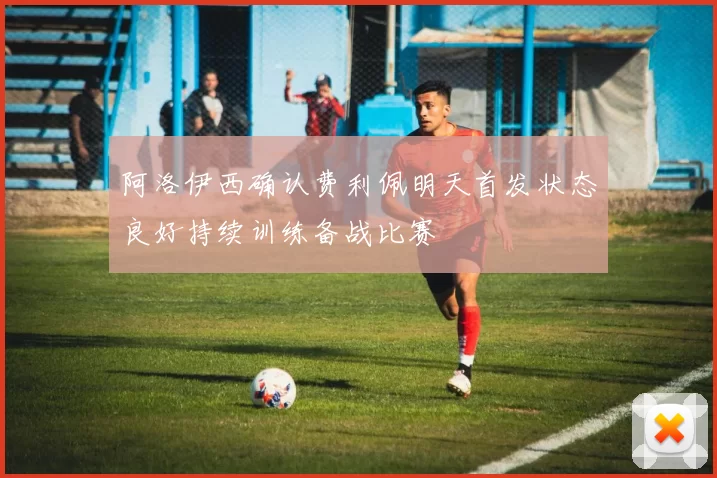 阿洛伊西确认费利佩明天首发状态良好持续训练备战比赛